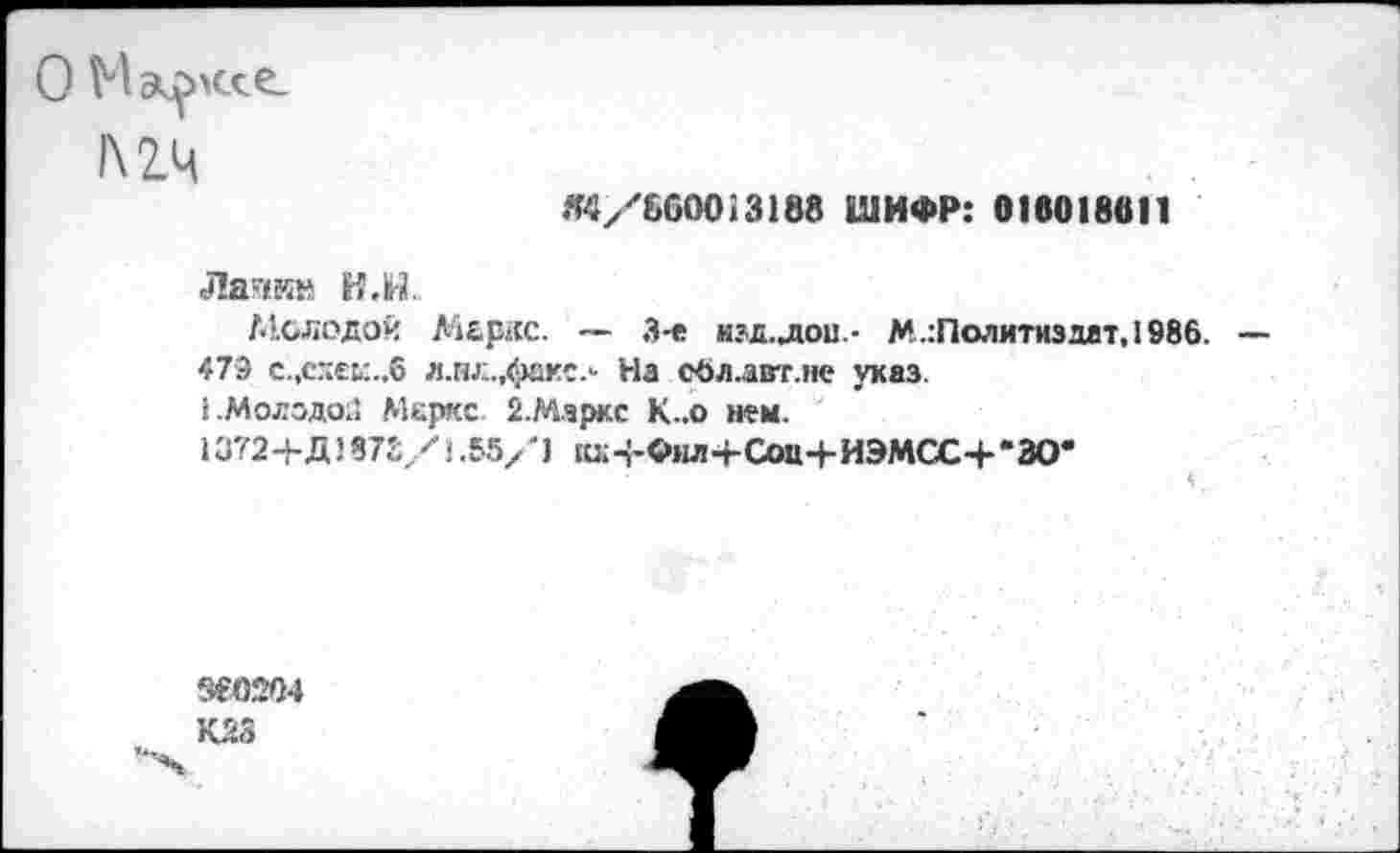 ﻿О Мац>мхе_
«4/660013188 ШИФР: 018018811
Лапкн Н.Н.
Молодой Маркс. — 3-е нзд.лои- М.:Политиздат,1986.
479 с.,сдек.,6 л.нл.,факе.- На сбл.авт.не указ.
• .Молодо;: Меркс 2.Маркс К..о нем.
1372+Д1 872 У < .55/ '1 ш.п-Фил-гСои+ИЭМСС+‘ЗО*
Зе0204
К23